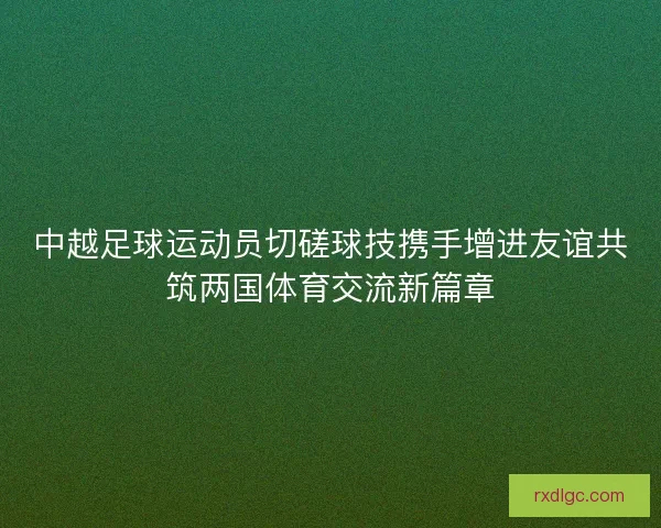 中越足球运动员切磋球技携手增进友谊共筑两国体育交流新篇章