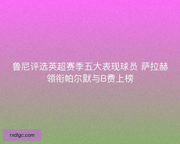鲁尼评选英超赛季五大表现球员 萨拉赫领衔帕尔默与B费上榜