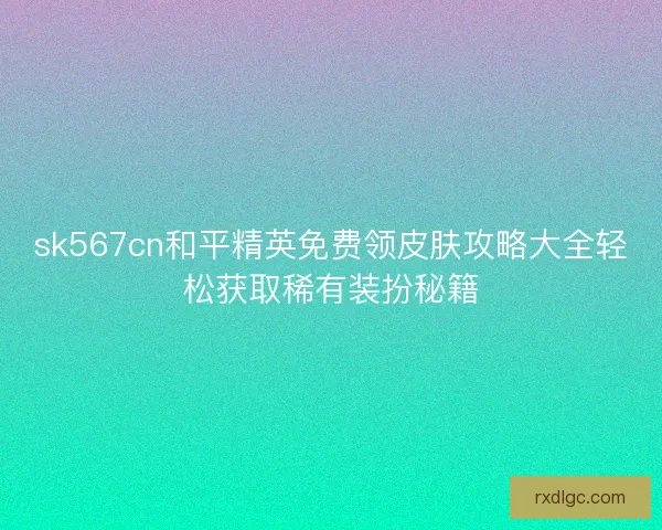 sk567cn和平精英免费领皮肤攻略大全轻松获取稀有装扮秘籍