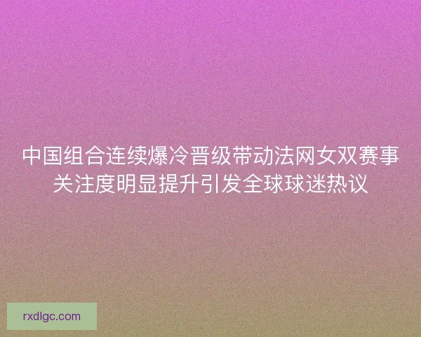 中国组合连续爆冷晋级带动法网女双赛事关注度明显提升引发全球球迷热议