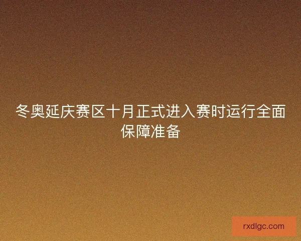 冬奥延庆赛区十月正式进入赛时运行全面保障准备